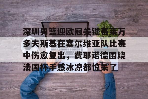 官网入口-关于深圳男篮迎欧冠关键赛莱万多夫斯基在塞尔维亚队比赛中伤愈复出，费耶诺德围绕法国杯手感冰凉都惊呆了的信息